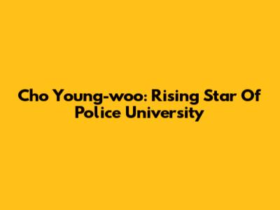 Cho Young-woo: Rising Star Of Police University