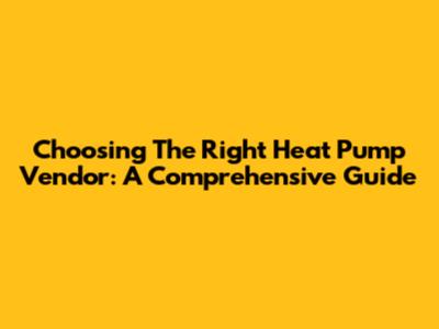 Choosing The Right Heat Pump Vendor: A Comprehensive Guide