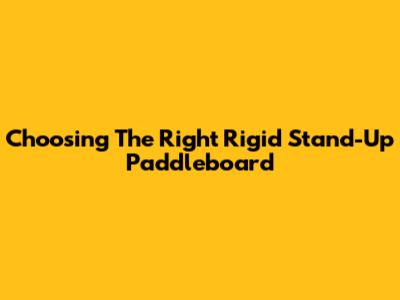 Choosing The Right Rigid Stand-Up Paddleboard