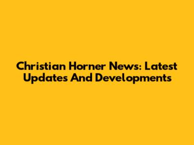 Christian Horner News: Latest Updates And Developments