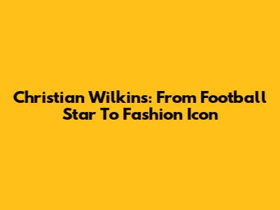Christian Wilkins: From Football Star To Fashion Icon