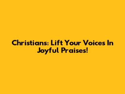 Christians: Lift Your Voices In Joyful Praises!