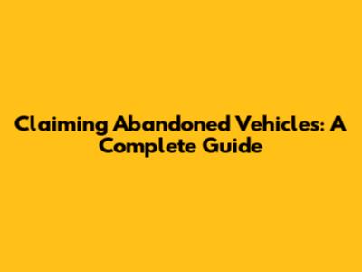 Claiming Abandoned Vehicles: A Complete Guide