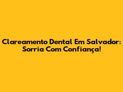 Clareamento Dental Em Salvador: Sorria Com Confiança!