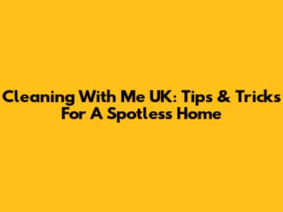 Cleaning With Me UK: Tips & Tricks For A Spotless Home