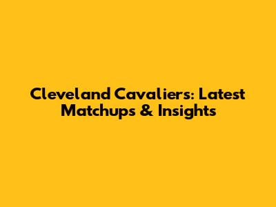 Cleveland Cavaliers: Latest Matchups & Insights