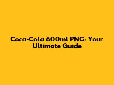 Coca-Cola 600ml PNG: Your Ultimate Guide