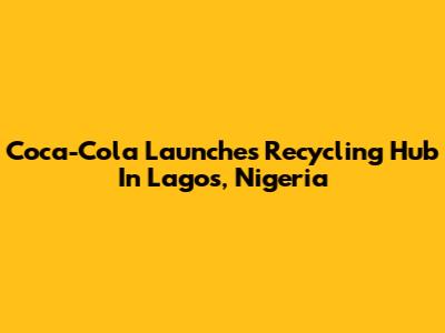 Coca-Cola Launches Recycling Hub In Lagos, Nigeria