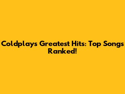 Coldplay's Greatest Hits: Top Songs Ranked!
