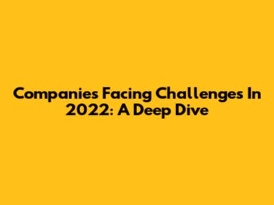 Companies Facing Challenges In 2022: A Deep Dive