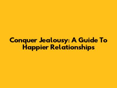 Conquer Jealousy: A Guide To Happier Relationships