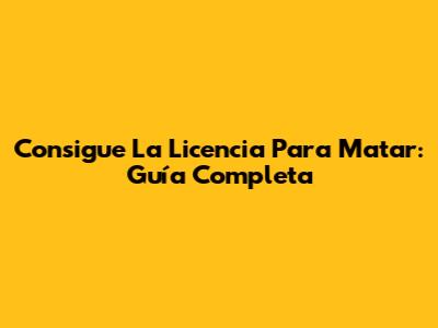 Consigue La Licencia Para Matar: Guía Completa