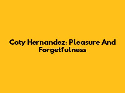 Coty Hernandez: Pleasure And Forgetfulness