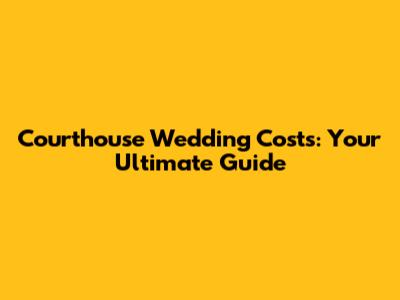 Courthouse Wedding Costs: Your Ultimate Guide