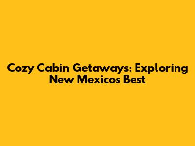 Cozy Cabin Getaways: Exploring New Mexico's Best