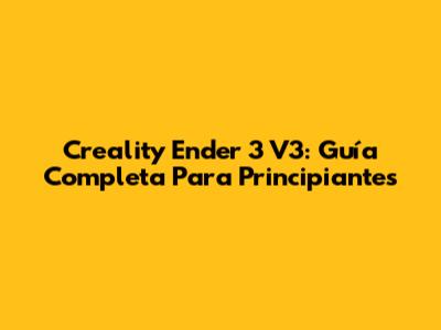 Creality Ender 3 V3: Guía Completa Para Principiantes
