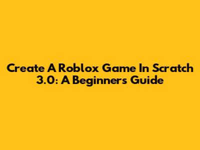 Create A Roblox Game In Scratch 3.0: A Beginner's Guide