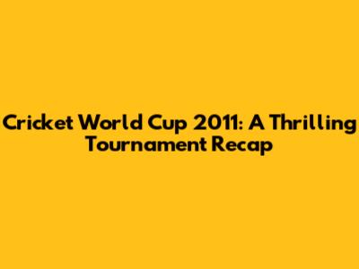 Cricket World Cup 2011: A Thrilling Tournament Recap