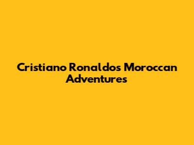 Cristiano Ronaldo's Moroccan Adventures