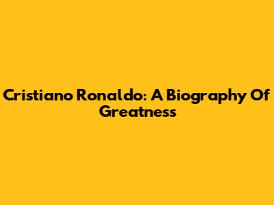 Cristiano Ronaldo: A Biography Of Greatness