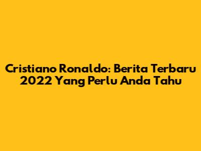 Cristiano Ronaldo: Berita Terbaru 2022 Yang Perlu Anda Tahu