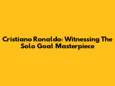 Cristiano Ronaldo: Witnessing The Solo Goal Masterpiece