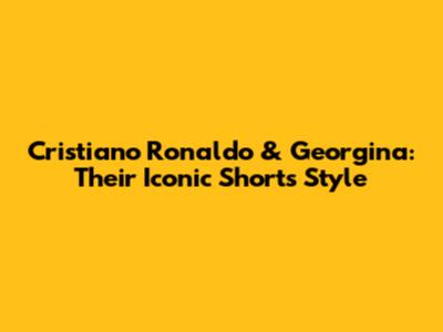 Cristiano Ronaldo & Georgina: Their Iconic Shorts Style