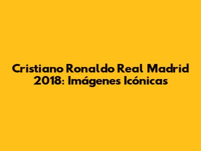 Cristiano Ronaldo Real Madrid 2018: Imágenes Icónicas