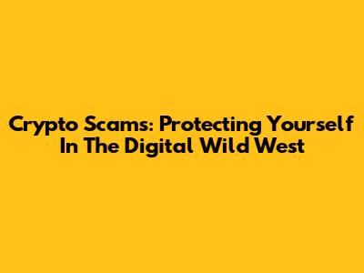 Crypto Scams: Protecting Yourself In The Digital Wild West