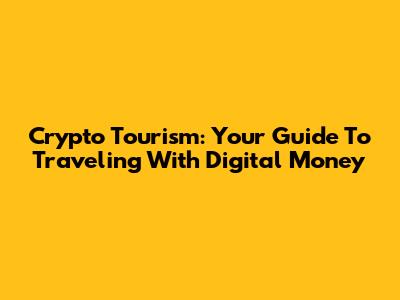 Crypto Tourism: Your Guide To Traveling With Digital Money