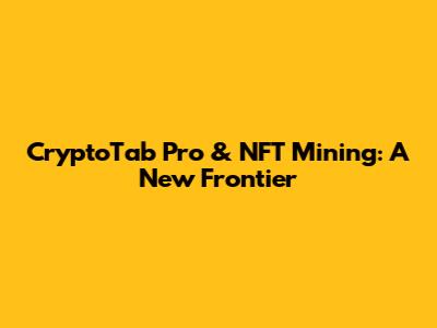 CryptoTab Pro & NFT Mining: A New Frontier