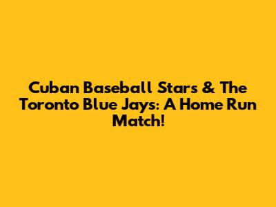 Cuban Baseball Stars & The Toronto Blue Jays: A Home Run Match!