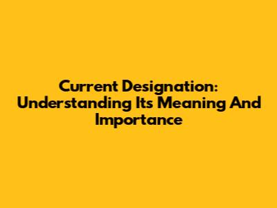 Current Designation: Understanding Its Meaning And Importance