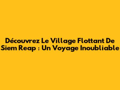Découvrez Le Village Flottant De Siem Reap : Un Voyage Inoubliable