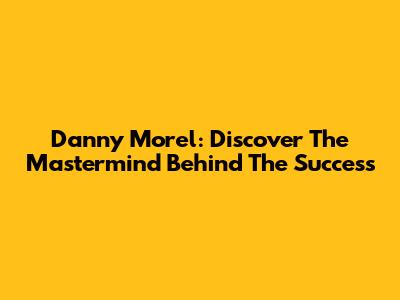 Danny Morel: Discover The Mastermind Behind The Success