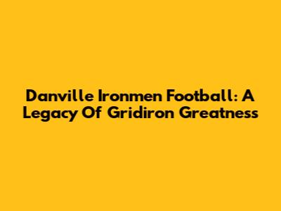 Danville Ironmen Football: A Legacy Of Gridiron Greatness