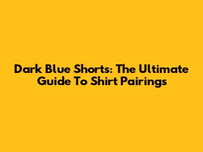 Dark Blue Shorts: The Ultimate Guide To Shirt Pairings