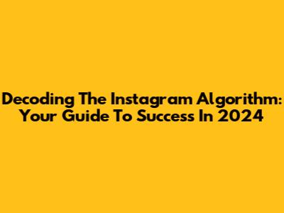 Decoding The Instagram Algorithm: Your Guide To Success In 2024