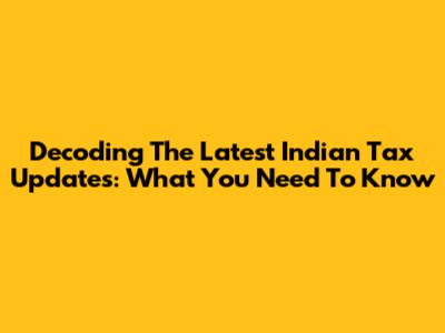 Decoding The Latest Indian Tax Updates: What You Need To Know