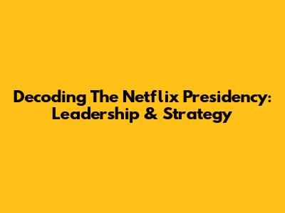 Decoding The Netflix Presidency: Leadership & Strategy