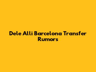 Dele Alli Barcelona Transfer Rumors