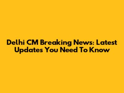 Delhi CM Breaking News: Latest Updates You Need To Know