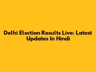 Delhi Election Results Live: Latest Updates In Hindi