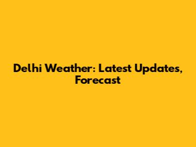 Delhi Weather: Latest Updates, Forecast