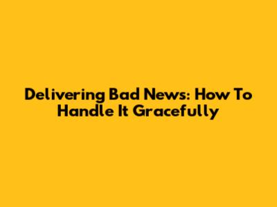 Delivering Bad News: How To Handle It Gracefully