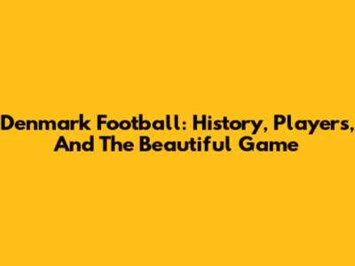 Denmark Football: History, Players, And The Beautiful Game