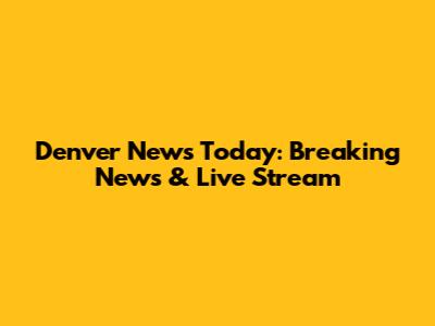 Denver News Today: Breaking News & Live Stream