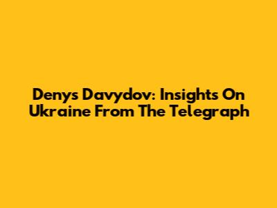 Denys Davydov: Insights On Ukraine From The Telegraph