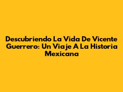 Descubriendo La Vida De Vicente Guerrero: Un Viaje A La Historia Mexicana