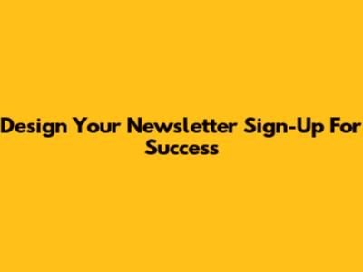 Design Your Newsletter Sign-Up For Success